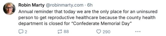 Bluesky post from Robin Marty that reads: Annual reminder that today we are the only place for an uninsured person to get reproductive healthcare because the county health department is closed for “Confederate Memorial Day”