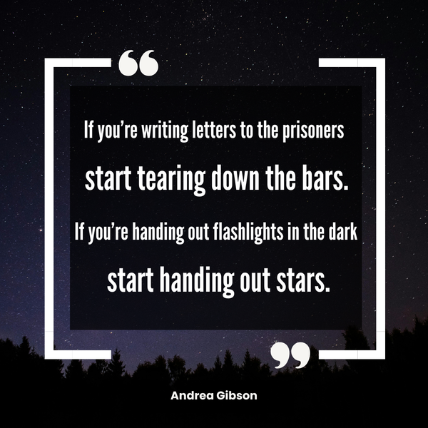 Quote graphic that reads IF YOU'RE WRITING LETTERS TO THE PRISONERS START TEARING DOWN THE BARS. IF YOU'RE HANDING OUT FLASHLIGHTS IN THE DARK START HANDING OUT STARS.